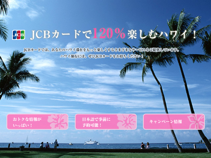 JCBカードで120％楽しむハワイ！JCBカードでは、あなたのハワイ滞在をもっと楽しくするさまざまなサービスをご提供しています。ハワイ旅行には、ぜひJCBカードをお持ちください！
