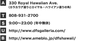 30 Royal Hawaiian Ave.（カラカウア通りとロイヤル・ハワイアン通りの角）／08-931-2700／9:00～23:00 (年中無休)／http://www.dfsgalleria.com/／http://www.ameblo.jp/dfshawaii/