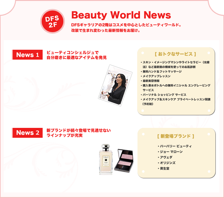 Beauty World News:DFSギャラリアの2階はコスメを中心としたビューティワールド。改装で生まれ変わった最新情報をお届け。News 1:ビューティコンシェルジュで自分磨きに最適なアイテムを発見News 2:新ブランドが続々登場で見逃せないラインナップが充実