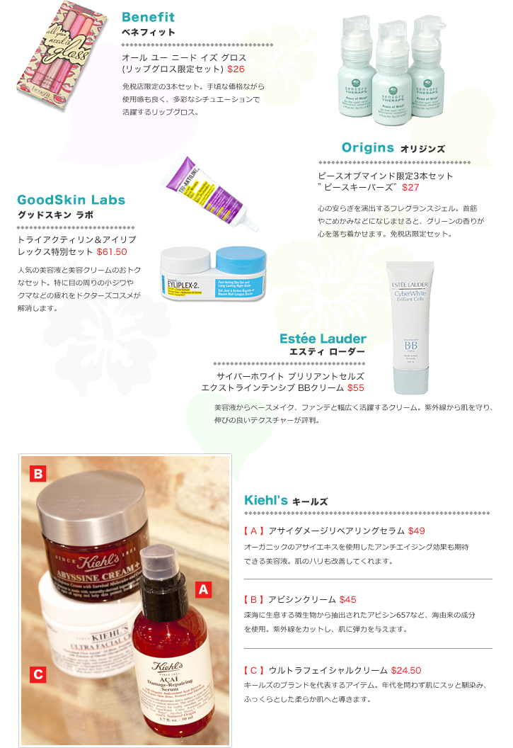 Benefitベネフィット:オール ユー ニード イズ グロス(リップグロス限定セット) $26/免税店限定の3本セット。手頃な価格ながら使用感も良く、多彩なシチュエーションで活躍するリップグロス。 Originsオリジンズ:ピースオブマインドDFS限定3本セット”ピースキーパーズ”$27/心の安らぎを演出するフレグランスジェル。首筋やこめかみなどになじませると、グリーンの香りが心を落ち着かせます。免税店限定セット。 GoodSkin Labsグッドスキン ラボ:トライアクティリン&アイリプレックス特別セット $61.50/人気の美容液と美容クリームのおトクなセット。特に目の周りの小ジワやクマなどの疲れをドクターズコスメが解消します。 Estee Lauderエスティローダー:サイバーホワイト ブリリアントセルズエクストラインテンシブ BBクリーム $55/美容液からベースメイク、ファンデと幅広く活躍するクリーム。紫外線から肌を守り、伸びの良いテクスチャーが評判。 Kiehl'sキールズ:【 A 】アサイダメージリペアリングセラム $49/オーガニックのアサイエキスを使用したアンチエイジング効果も期待できる美容液。肌のハリも改善してくれます。【 B 】アビシンクリーム $45:深海に生息する微生物から抽出されたアビシン657など、海由来の成分を使用。紫外線をカットし、肌に弾力を与えます。【 C 】ウルトラフェイシャルクリーム $24.50/キールズのブランドを代表するアイテム。年代を問わず肌にスッと馴染み、ふっくらとした柔らか肌へと導きます。