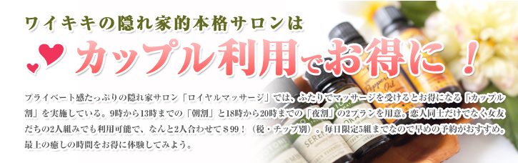 ワイキキの隠れ家的本格サロンはカップル利用でお得に！プライベート感たっぷりの隠れ家サロン「ロイヤルマッサージ」では、ふたりでマッサージを受けるとお得になる「カップル割」を実施している。9時から13時までの「朝割」と18時から20時までの「夜割」の2プランを用意。恋人同士だけでなく女友だちの2人組みでも利用可能で、なんと2人合わせて＄99！（税・チップ別）。毎日限定5組までなので早めの予約がおすすめ。最上の癒しの時間をお得に体験してみよう。