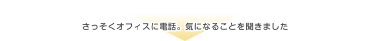 さっそくオフィスに電話。気になることを聞きました