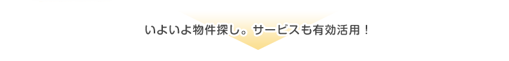 いよいよ物件探し。サービスも有効活用!