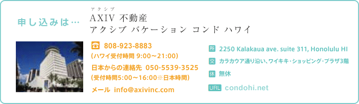 申し込みは…　AXIV不動産（アクシブ バケーション コンド ハワイ）/ TEL:H808-923-8883　日本からの連絡先 050-5539-3525（受付時間5:00～19:00※日本時間）メール info@axivinc.com / 住所：2270 Kalakaua Ave.カラカウア通り沿い、ワイキキ・ビジネス・プラザ702 / 休：無休 / URL:condohi.net
