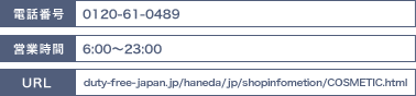 電話番号：03-6428-0756/営業時間：6:00～23:00/URL：duty-free-japan.jp/haneda/jp/shopinfometion/COSMETIC.html