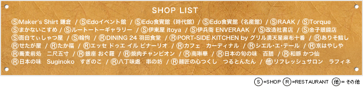 【SHOP LIST】S Maker's Shirt 鎌倉  /  S Edoイベント館	 /  S Edo食賓館（時代館）/  S Edo食賓館（名産館）/  S RAAK	/  S Torque	/  S まかないこすめ	/  S ルートートーギャラリー	 /  S 伊東屋 itoya  /  S 伊兵衛 ENVERAAK  /  S 改造社書店	 / S 金子眼鏡店	/  S 面白てぃしゃつ屋  /  S 輪怐  /  R DINING 24 羽田食堂  /  R PORT-SIDE KITCHEN by グリル満天星麻布十番  /  R ありそ鮨し	/  R せたが屋  /  R たか福  /  R エッセ ドゥエ イル ピナーリオ  /  R カフェ　カーディナル  /  R シエル･エ･テール  /  R 京はやしや	/  R 蕎麦前処　二尺五寸  /  R 銀座 おぐ羅  / R 焼肉チャンピオン  /  R 南琳華  /  R 日本の旬の味　百膳  /  R 和豚 かつ仙	/  R 日本の味　Suginoko　すぎのこ  /  R 八丁味處　串の坊  /  R 麺匠の心つくし　つるとんたん  /  他 リフレッシュサロン　ラフィネ