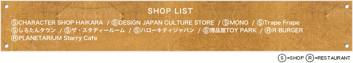 【SHOP LIST】S CHARACTER SHOP HAIKARA  /  S DESIGN JAPAN CULTURE STORE  /  S MONO  /  S Trape Frape  /  S しろたんタウン  /  S ザ・スタディールーム  /  S ハローキティジャパン  /  S 博品館TOY PARK  /  R R BURGER  /  R PLANETARIUM Starry Cafe