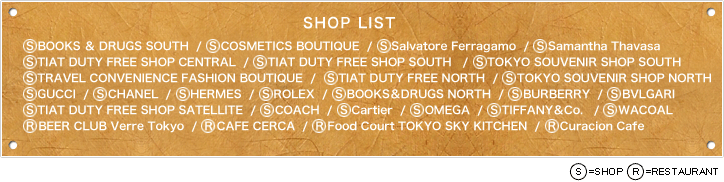【SHOP LIST】S BOOKS ＆ DRUGS SOUTH  /  S COSMETICS BOUTIQUE  /  S Salvatore Ferragamo  /  S Samantha Thavasa  /  S TIAT DUTY FREE SHOP CENTRAL  /  S TIAT DUTY FREE SHOP SOUTH	  /  S TOKYO SOUVENIR SHOP SOUTH  /  S BURBERRY  /  S COACH  /  S Cartier  /  S OMEGA  /  S TIFFANY＆Co.  /  S WACOAL  /  R BEER CLUB Verre Tokyo  /  R CAFE CERCA  /  R Food Court TOKYO SKY KITCHEN