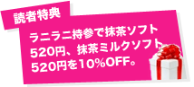 読者特典:ラニラニ持参で抹茶ソフト520円、抹茶ミルクソフト520円を10％OFF。