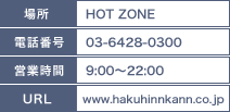 場所：HOT ZONE/電話番号：03-6428-0300/営業時間：9：00～22：00/URL:www.hakuhnnkan.co.jp